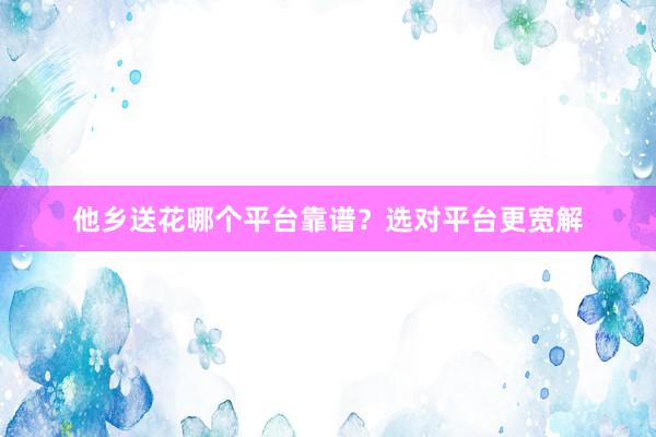 他乡送花哪个平台靠谱？选对平台更宽解